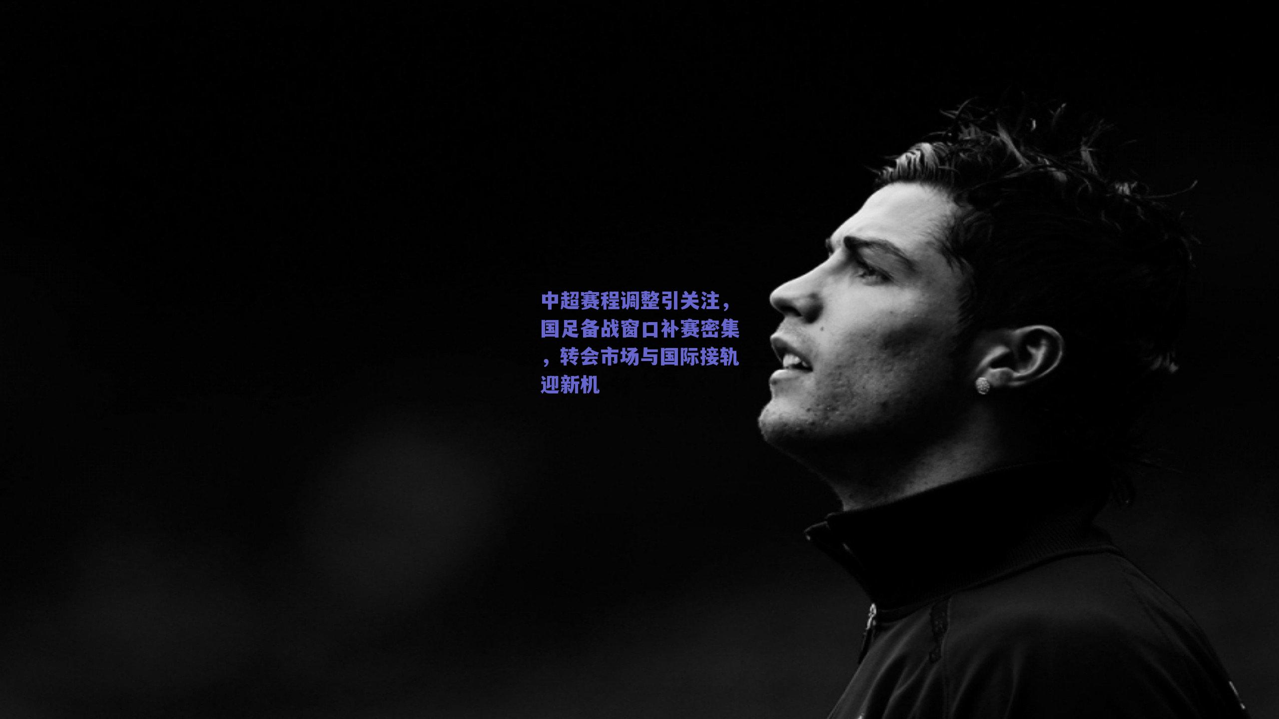 中超赛程调整引关注，国足备战窗口补赛密集，转会市场与国际接轨迎新机